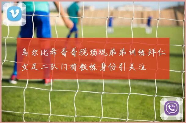 乌尔比希哥哥现场观弟弟训练拜仁女足二队门将教练身份引关注