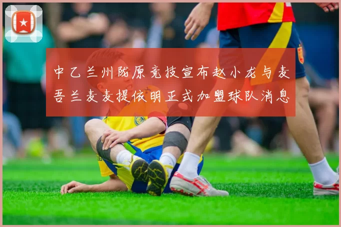 中乙兰州陇原竞技宣布赵小龙与麦吾兰麦麦提依明正式加盟球队消息