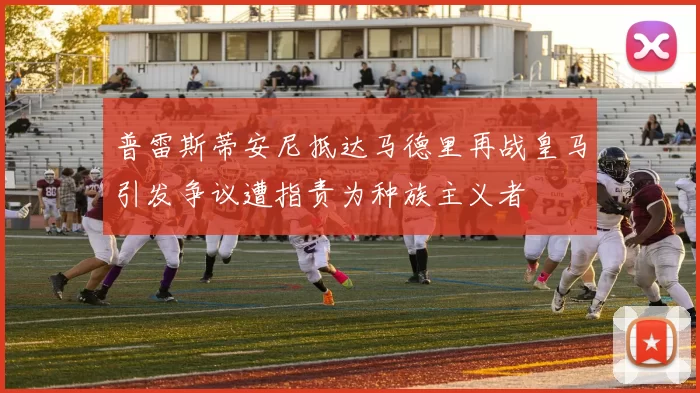 普雷斯蒂安尼抵达马德里再战皇马引发争议遭指责为种族主义者