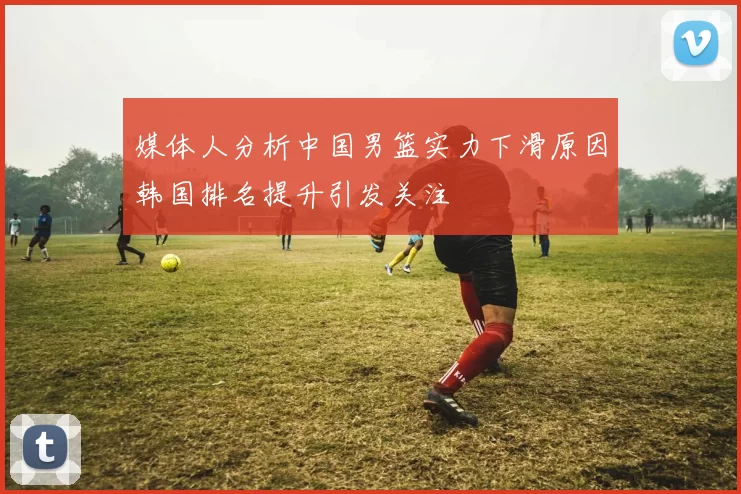 媒体人分析中国男篮实力下滑原因韩国排名提升引发关注