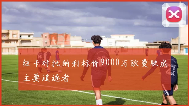 纽卡对托纳利标价9000万欧曼联成主要追逐者