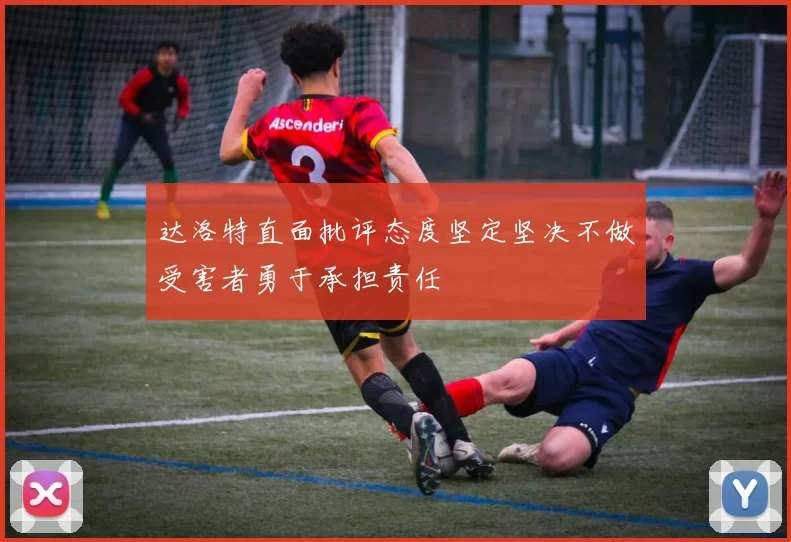 达洛特直面批评态度坚定坚决不做受害者勇于承担责任