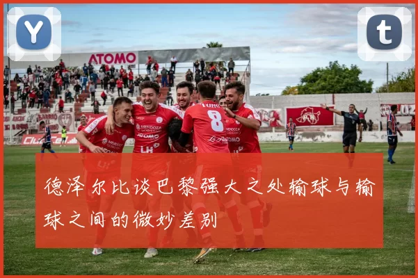 德泽尔比谈巴黎强大之处输球与输球之间的微妙差别