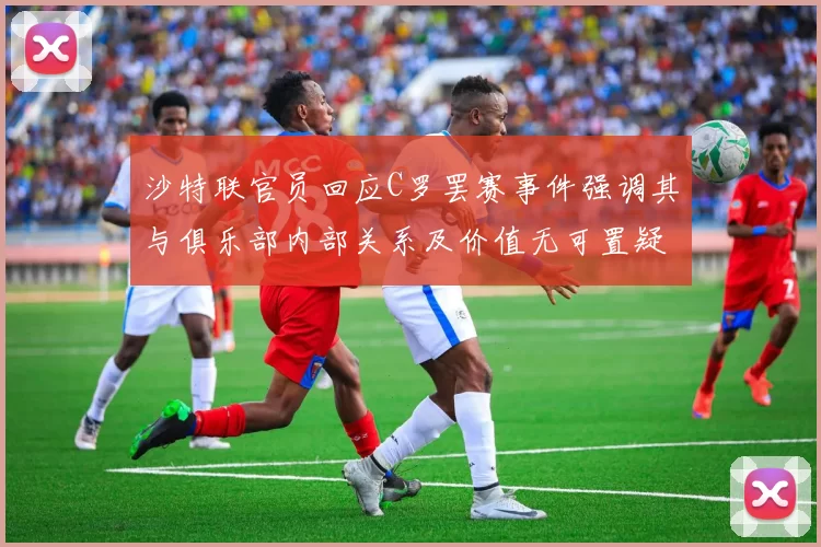 沙特联官员回应C罗罢赛事件强调其与俱乐部内部关系及价值无可置疑