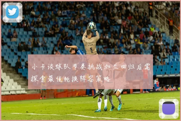 小卡谈球队节奏挑战加兰回归后需探索最佳轮换阵容策略