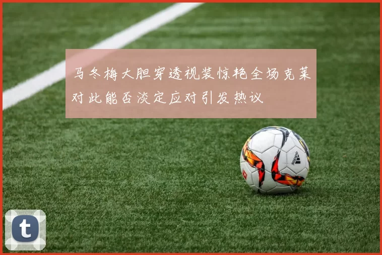马冬梅大胆穿透视装惊艳全场克莱对此能否淡定应对引发热议