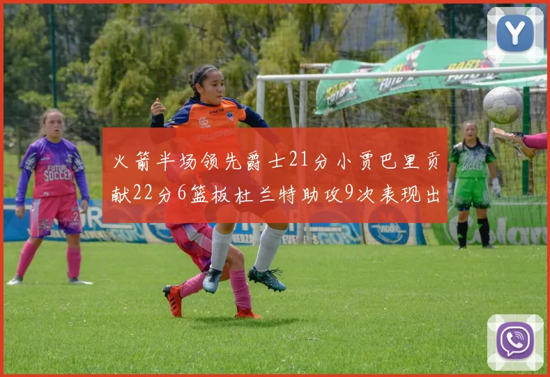 火箭半场领先爵士21分小贾巴里贡献22分6篮板杜兰特助攻9次表现出色