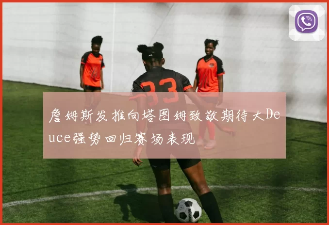 詹姆斯发推向塔图姆致敬期待大Deuce强势回归赛场表现