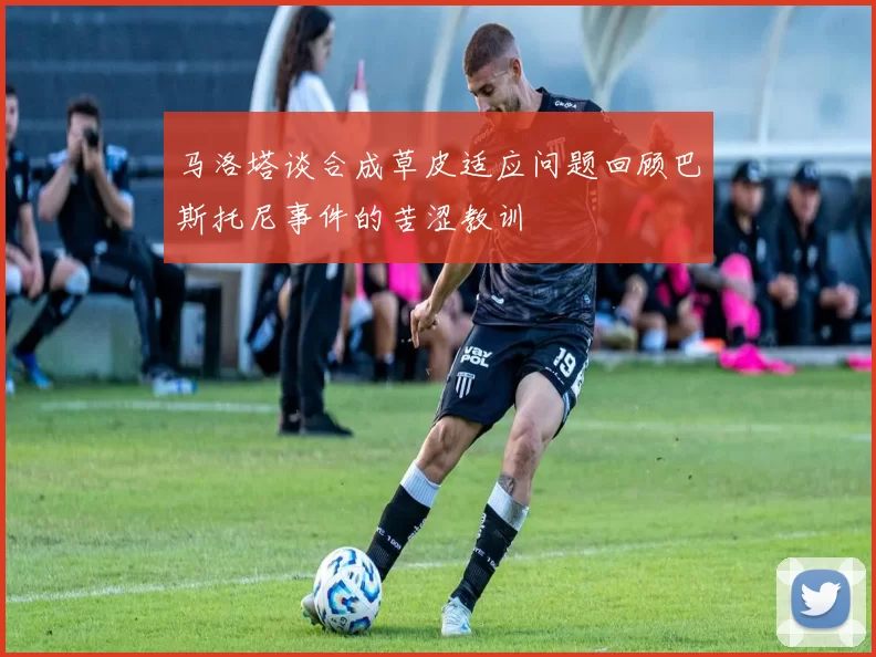 马洛塔谈合成草皮适应问题回顾巴斯托尼事件的苦涩教训