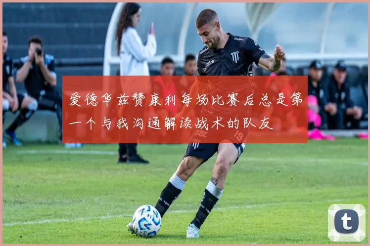 爱德华兹赞康利每场比赛后总是第一个与我沟通解读战术的队友