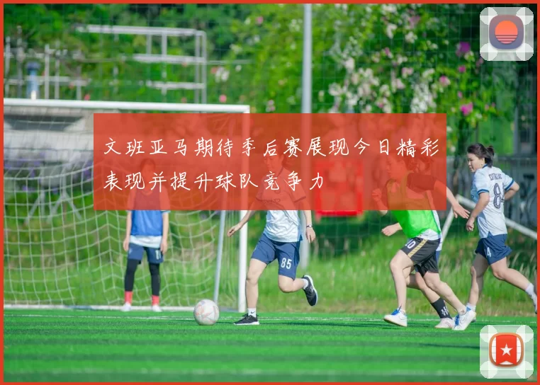 文班亚马期待季后赛展现今日精彩表现并提升球队竞争力