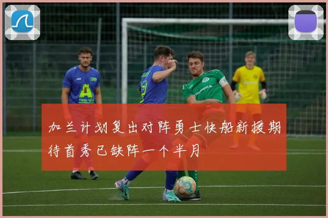 加兰计划复出对阵勇士快船新援期待首秀已缺阵一个半月