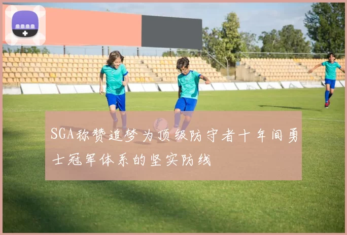 SGA称赞追梦为顶级防守者十年间勇士冠军体系的坚实防线