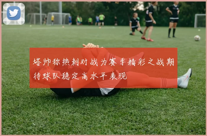 塔帅称热刺对战为赛季精彩之战期待球队稳定高水平表现