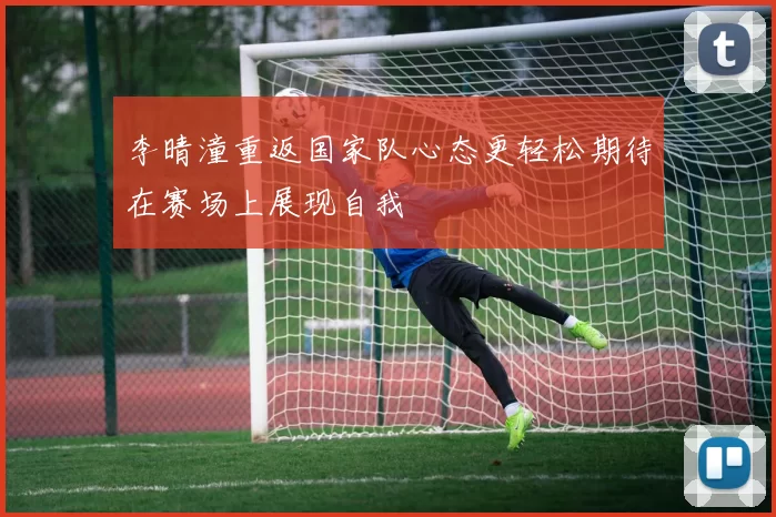 李晴潼重返国家队心态更轻松期待在赛场上展现自我
