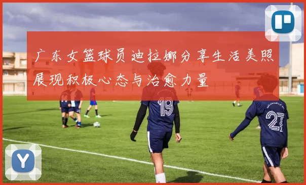 广东女篮球员迪拉娜分享生活美照展现积极心态与治愈力量