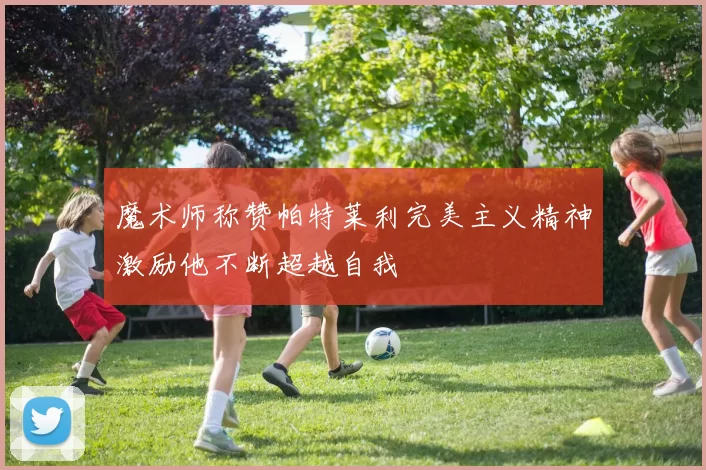魔术师称赞帕特莱利完美主义精神激励他不断超越自我
