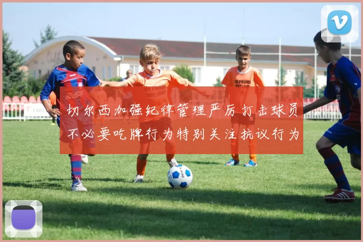切尔西加强纪律管理严厉打击球员不必要吃牌行为特别关注抗议行为