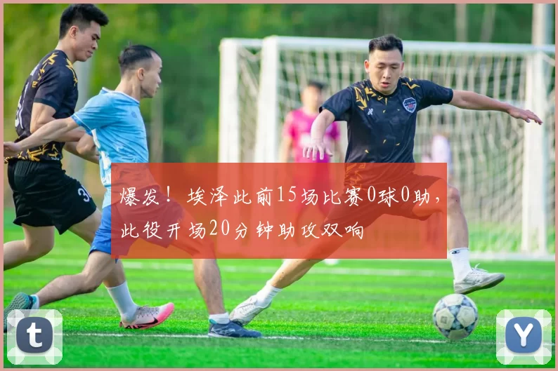 爆发！埃泽此前15场比赛0球0助，此役开场20分钟助攻双响