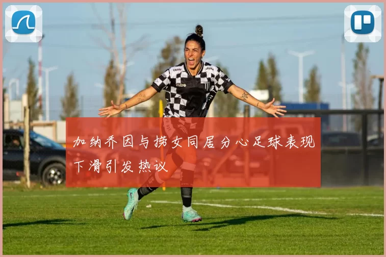 加纳乔因与捞女同居分心足球表现下滑引发热议