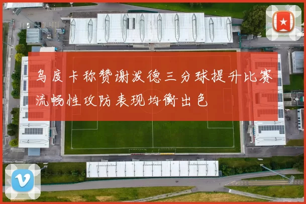 乌度卡称赞谢泼德三分球提升比赛流畅性攻防表现均衡出色