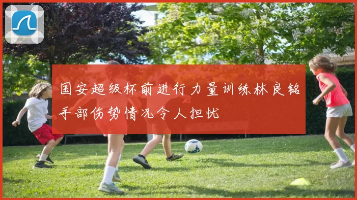 国安超级杯前进行力量训练林良铭手部伤势情况令人担忧